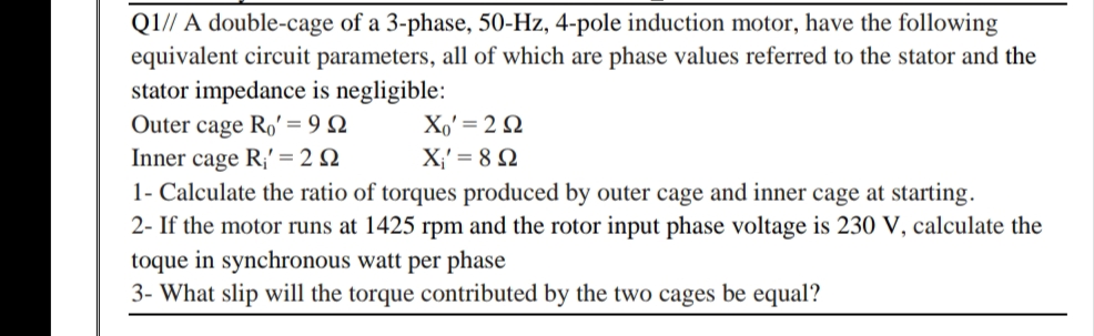 Q1// A double-cage of a 3-phase, 50-Hz, 4-pole induction motor, have the following
equivalent circuit parameters, all of which are phase values referred to the stator and the
stator impedance is negligible:
Outer cage Ro' = 9 N
Inner cage R;' = 2 N
1- Calculate the ratio of torques produced by outer cage and inner cage at starting.
2- If the motor runs at 1425 rpm and the rotor input phase voltage is 230 V, calculate the
Xo' = 2 Q
X;' = 8 N
toque in synchronous watt per phase
3- What slip will the torque contributed by the two cages be equal?
