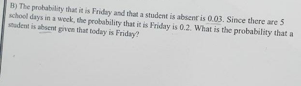 B) The probability that it is Friday and that a student is absent is 0.03. Since there are 5
school days in a weck, the probability that it is Friday is 0.2. What is the probability that a
student is absent given that today is Friday?
