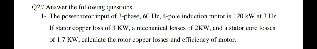 Q2// Answer the following questions.
1- The power rotor input of 3-phase, 60 Hz, 4-pole induction motor is 120 kW at 3 Hz.
If stator copper loss of 3 KW, a mechanical losses of 2KW, and a stator core losses
of 1.7 KW, calculate the rotor copper losses and efficiency of motor.
