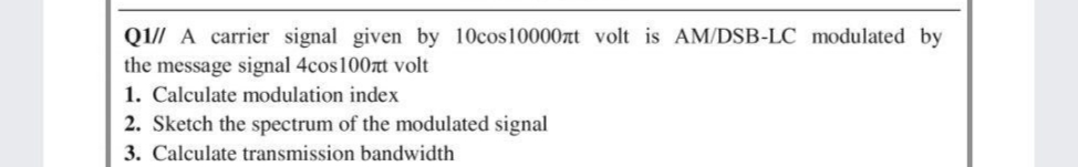 Q1// A carrier signal given by 10cos10000nt volt is AM/DSB-LC modulated by
the message signal 4cos100t volt
1. Calculate modulation index
2. Sketch the spectrum of the modulated signal
3. Calculate transmission bandwidth
