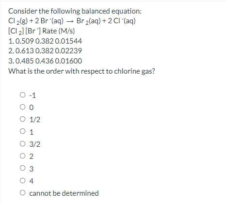 Consider the following balanced equation:
Cl 2(g) + 2 Br (aq) → Br 2(aq) + 2 CI (aq)
[CI 2] [Br ] Rate (M/s)
1.0.509 0.382 0.01544
2.0.613 0.382 0.02239
3.0.485 0.436 0.01600
What is the order with respect to chlorine gas?
O -1
O 1/2
O 1
O 3/2
O 2
O 3
O 4
cannot be determined
