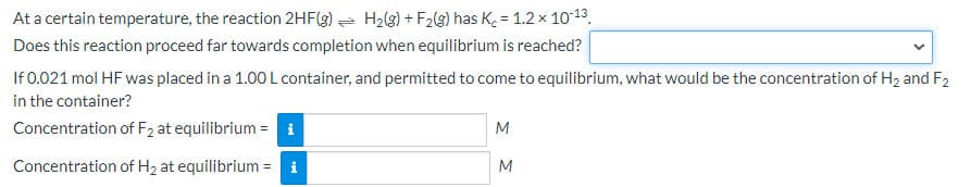 At a certain temperature, the reaction 2HF(g) = H2(3) + F2(g) has K. = 1.2 x 1013.
Does this reaction proceed far towards completion when equilibrium is reached?
If 0.021 mol HF was placed in a 1.00 L container, and permitted to come to equilibrium, what would be the concentration of H2 and F2
in the container?
Concentration of F2 at equilibrium = i
M
Concentration of H2 at equilibrium = i
M
