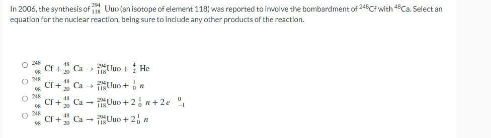 In 2006, the synthesis of Uuo (an isotope of element 118) was reported to involve the bombardment of 248Cf with 48 Ca. Select an
294
equation for the nuclear reaction, being sure to include any other products of the reaction.
248
2Uuo + He
98
248
Са
1Uuo + o n
98
Cf +
98
Uuo + 2, n + 2e º,
Ca →
O 248
Cf +
98
48
Ca →
20
20 Uuo + 2, n
O o o O
