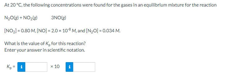 At 20 °C, the following concentrations were found for the gases in an equilibrium mixture for the reaction
N20(g) + NO2(3)
3NO(g)
[NO2] = 0.80 M, [NO] = 2.0 x 10°8 M, and [N,0] = 0.034 M.
What is the value of K, for this reaction?
Enter your answer in scientific notation.
Kp :
= i
x 10
i
