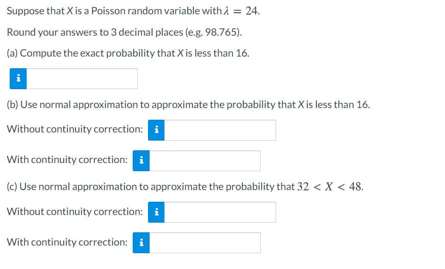 Suppose that X is a Poisson random variable with A = 24.
Round your answers to 3 decimal places (e.g. 98.765).
(a) Compute the exact probability that X is less than 16.
i
(b) Use normal approximation to approximate the probability that X is less than 16.
Without continuity correction: i
With continuity correction: i
(c) Use normal approximation to approximate the probability that 32 < X < 48.
Without continuity correction: i
With continuity correction: i
