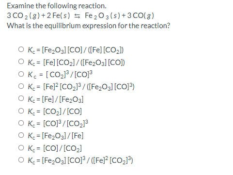 Examine the following reaction.
3 CO 2 (s) +2 Fe(s) s Fe203(s)+3 CO(g)
What is the equilibrium expression for the reaction?
O K = [Fe2O3] [CO] / ([Fe] [CO2])
O Ke = [Fe] [CO2]/ ([Fe2O3] [CO])
O K = [CO2J³ /[CO]3
O K = [Fe]? [CO2] / ([Fe2O3][CO]3)
O K = [Fe]/[Fe203]
O K = [CO2]/[CO]
O K = [CO]3/[CO2]3
O K = [Fe203]/[Fe]
O K = [CO]/[CO2)
O K = [Fe,O3][CO]³/ ([Fe]* [CO,]°)
%3!
