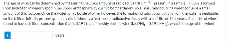 The age of wine can be determined by measuring the trace amount of radioactive tritium, 3H, present in a sample. Tritium is formed
from hydrogen in water vapor in the upper atmosphere by cosmic bombardment, so all naturally ocurring water contains a small
amount of this isotope. Once the water is in a bottle of wine, however, the formation of additional tritium from the water is negligible,
so the tritium initially present gradually diminishes by a first-order radioactive decay with a half-life of 12.5 years. If a bottle of wine is
found to have a tritium concentration that is 0.191 that of freshly bottled wine (i.e. [³H]; = 0.191[°H]o), what is the age of the wine?
i
years
