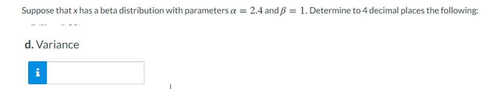 Suppose that x has a beta distribution with parameters a = 2.4 and B = 1. Determine to 4 decimal places the following:
d. Variance
i
