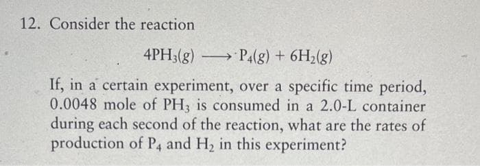 12. Consider the reaction
4PH3(g) →P4(g) + 6H₂(g)
If, in a certain experiment, over a specific time period,
0.0048 mole of PH3 is consumed in a 2.0-L container
during each second of the reaction, what are the rates of
production of P4 and H₂ in this experiment?