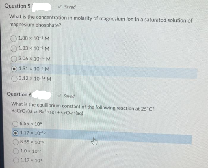 Question 5
✓ Saved
What is the concentration in molarity of magnesium ion in a saturated solution of
magnesium phosphate?
1.88 x 10-5 M
1.33 x 10-6 M
3.06 x 10-¹2 M
1.91 x 10-8 M
3.12 x 10-24 M
Question 6
Saved
What is the equilibrium constant of the following reaction at 25°C?
BaCrO4(s)= Ba²+(aq) + CrO42-(aq)
8.55 x 109
1.17 x 10-10
8.55 x 10-5
1.0 x 10-7
1.17 x 104