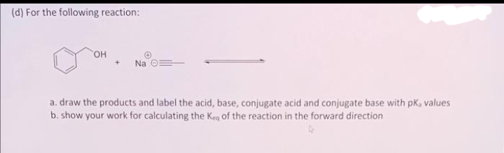 (d) For the following reaction:
OH
Na O
a. draw the products and label the acid, base, conjugate acid and conjugate base with pk, values
b. show your work for calculating the Kea of the reaction in the forward direction