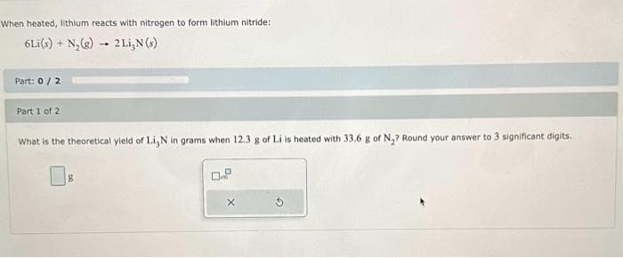 When heated, lithium reacts with nitrogen to form lithium nitride:
6Li(s) + N₂(g) → 2 Li,N (s)
Part: 0/2
Part 1 of 2
What is the theoretical yield of Li,N in grams when 12.3 g of Li is heated with 33.6 g of N₂? Round your answer to 3 significant digits.
8
0.9
