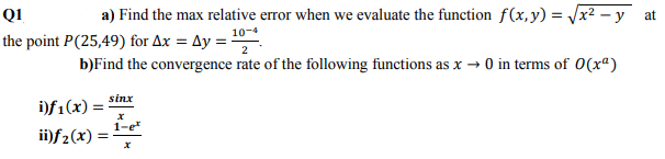 QI
a) Find the max relative error when we evaluate the function f(x,y) = x2 - y at
the point P(25,49) for Ax = Ay = .
10-4
b)Find the convergence rate of the following functions as x → 0 in terms of 0(xª)
sinx
i)f1(x) =
1-e
ii)f2(x)
