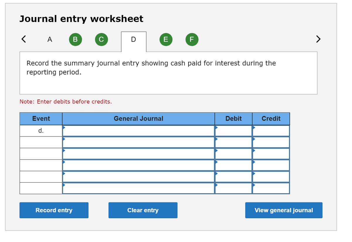 Journal entry worksheet
< A
(F
Record the summary journal entry showing cash paid for interest during the
reporting period.
Note: Enter debits before credits.
Event
General Journal
Debit
Credit
d.
Record entry
Clear entry
View general journal
ш
