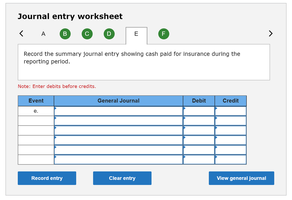 Journal entry worksheet
A
D
E
F
>
Record the summary journal entry showing cash paid for insurance during the
reporting period.
Note: Enter debits before credits.
Event
General Journal
Debit
Credit
е.
Record entry
Clear entry
View general journal
