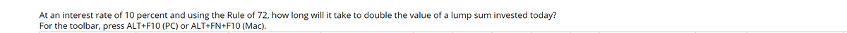 At an interest rate of 10 percent and using the Rule of 72, how long will it take to double the value of a lump sum invested today?
For the toolbar, press ALT+F10 (PC) or ALT+FN+F10 (Mac).
