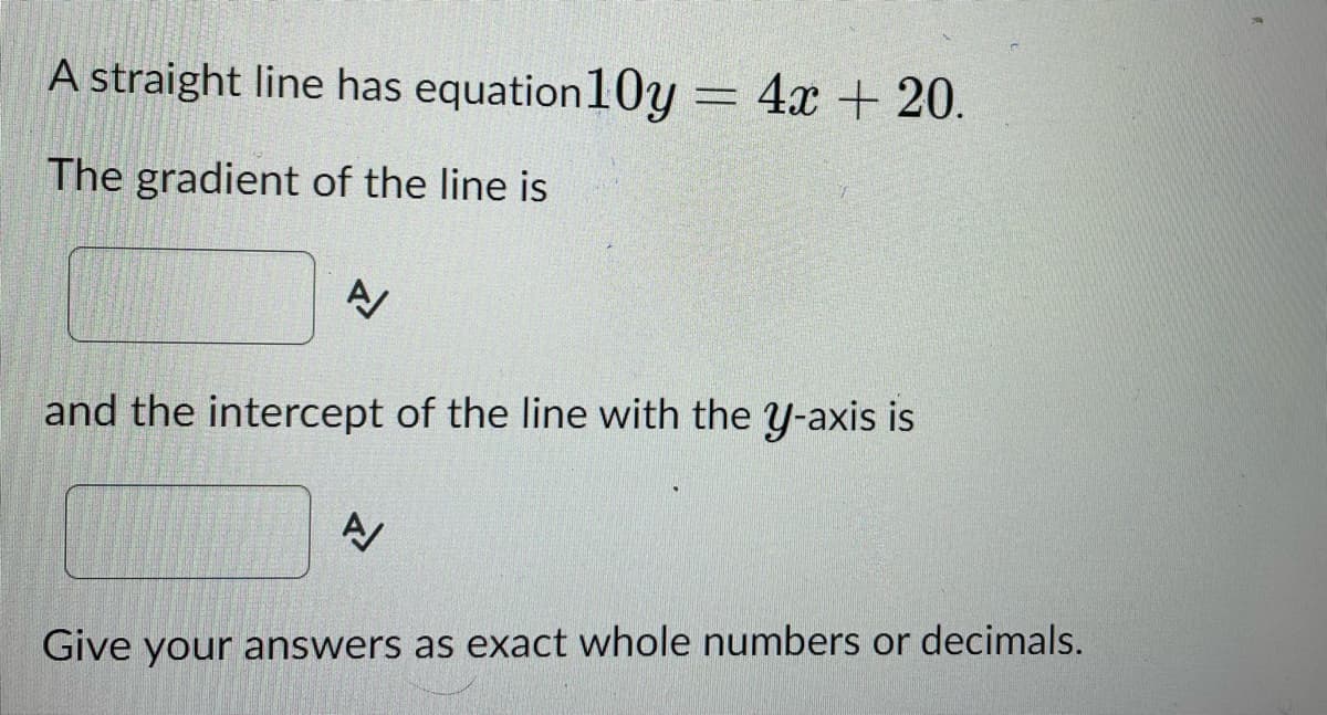 A straight line has equation 10y = 4x + 20.
The gradient of the line is
A/
and the intercept of the line with the y-axis is
N
Give your answers as exact whole numbers or decimals.