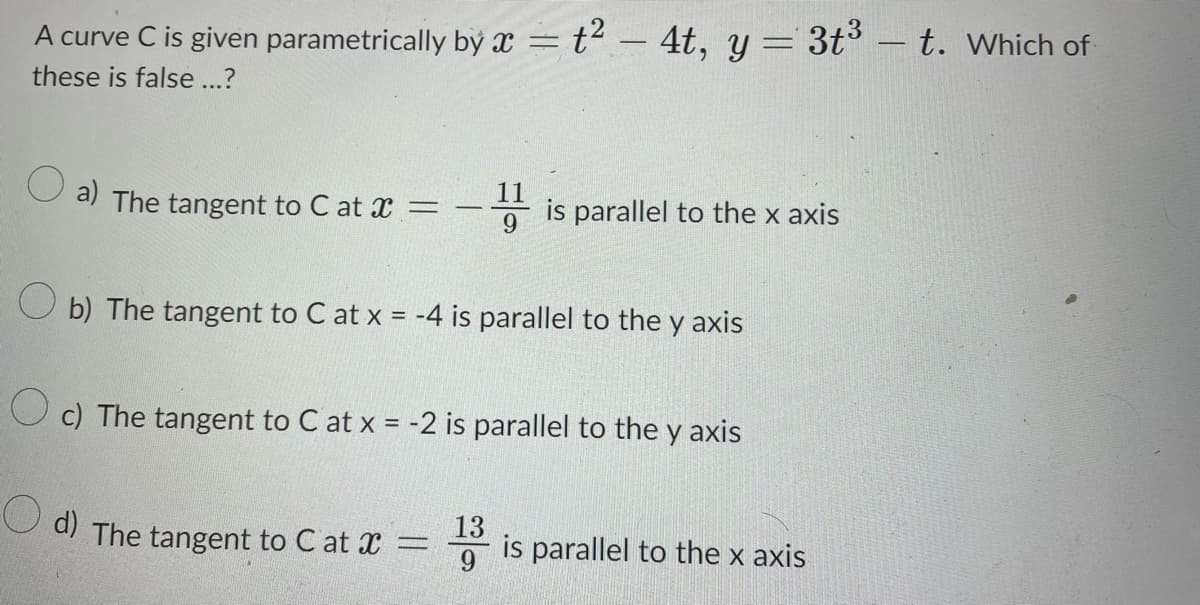 A curve C is given parametrically by x = t² – 4t, y = 3t³ — t. Which of
these is false ...?
a) The tangent to C at x =
= -11 is parallel to the x axis
9
b) The tangent to C at x = -4 is parallel to the y axis
O
c) The tangent to C at x = -2 is parallel to the y axis
d) The tangent to C at x =
13
is parallel to the x axis