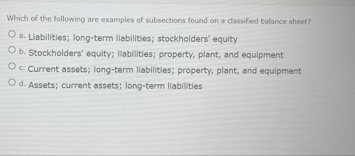 Which of the following are examples of subsections found on a classified balance sheet?
O a. Liabilities; long-term liabilities; stockholders' equity
O b. Stockholders' equity; liabilities; property, plant, and equipment
O c. Current assets; long-term liabilities; property, plant, and equipment
O d. Assets; current assets; long-term liabilities
