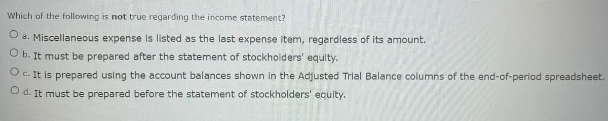Which of the following is not true regarding the income statement?
O a. Miscellaneous expense is listed as the last expense item, regardless of its amount.
O b. It must be prepared after the statement of stockholders' equity.
O c. It is prepared using the account balances shown in the Adjusted Trial Balance columns of the end-of-period spreadsheet.
O d. It must be prepared before the statement of stockholders' equity.
