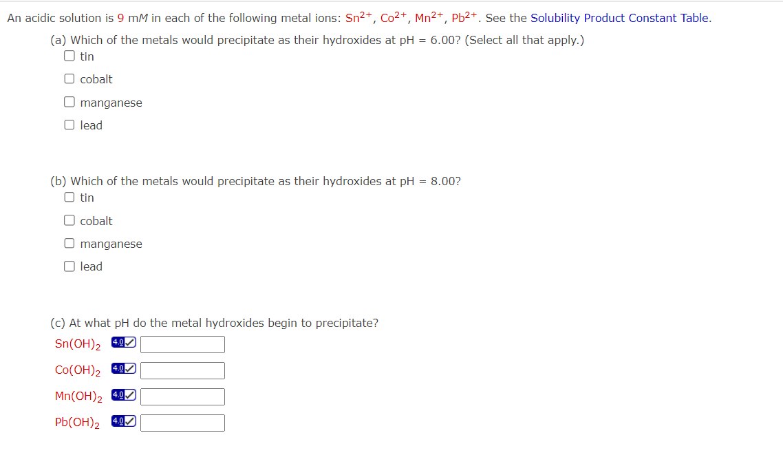 An acidic solution is 9 mM in each of the following metal ions: Sn²+, Co²+, Mn²+, Pb²+. See the Solubility Product Constant Table.
(a) Which of the metals would precipitate as their hydroxides at pH = 6.00? (Select all that apply.)
Otin
O cobalt
O manganese
O lead
(b) Which of the metals would precipitate as their hydroxides at pH = 8.00?
O tin
O cobalt
O manganese
O lead
(c) At what pH do the metal hydroxides begin to precipitate?
Sn(OH)₂ 4.0
Co(OH)₂ 4.0
Mn(OH)₂ 4.0
Pb(OH)₂ 4.0