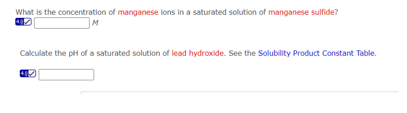 What is the concentration of manganese ions in a saturated solution of manganese sulfide?
4.0
M
Calculate the pH of a saturated solution of lead hydroxide. See the Solubility Product Constant Table.
4.0