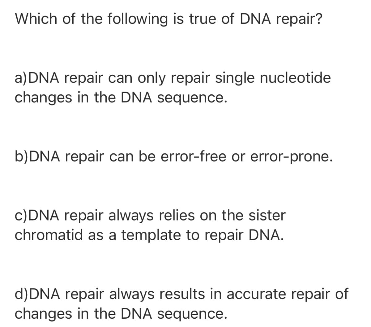 Which of the following is true of DNA repair?
a) DNA repair can only repair single nucleotide
changes in the DNA sequence.
b)DNA repair can be error-free or error-prone.
c)DNA repair always relies on the sister
chromatid as a template to repair DNA.
d)DNA repair always results in accurate repair of
changes in the DNA sequence.
