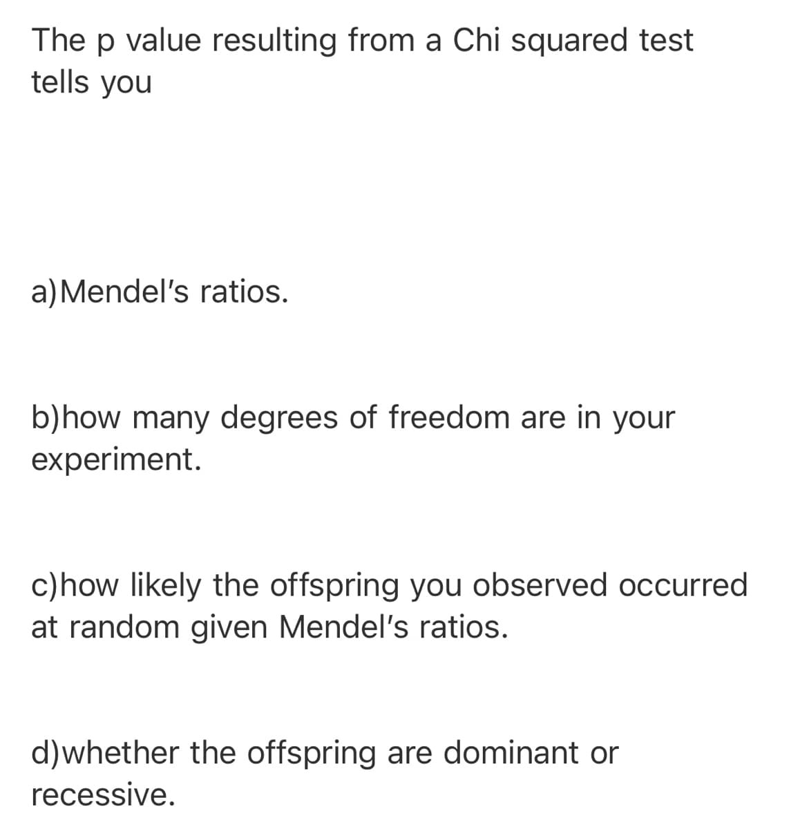 The p value resulting from a Chi squared test
tells you
a)Mendel's ratios.
b)how many degrees of freedom are in your
experiment.
c)how likely the offspring you observed occurred
at random given Mendel's ratios.
d)whether the offspring are dominant or
recessive.
