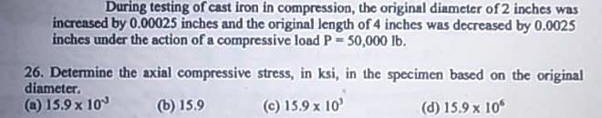During testing of cast iron in compression, the original diameter of 2 inches was
increased by 0.00025 inches and the original length of 4 inches was decreased by 0.0025
inches under the action of a compressive load P 50,000 lb.
26. Determine the axial compressive stress, in ksi, in the specimen based on the original
diameter.
(a) 15.9 x 10
(b) 15.9
(c) 15.9 x 10'
(d) 15.9 x 10°
