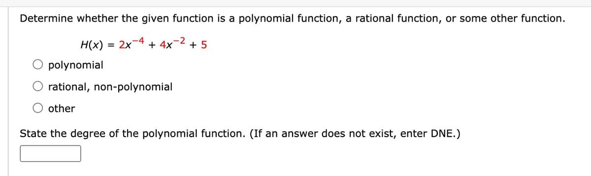 Determine whether the given function is a polynomial function, a rational function, or some other function.
= 2x 4 + 4x2 + 5
-2
H(x) =
polynomial
rational, non-polynomial
other
State the degree of the polynomial function. (If an answer does not exist, enter DNE.)