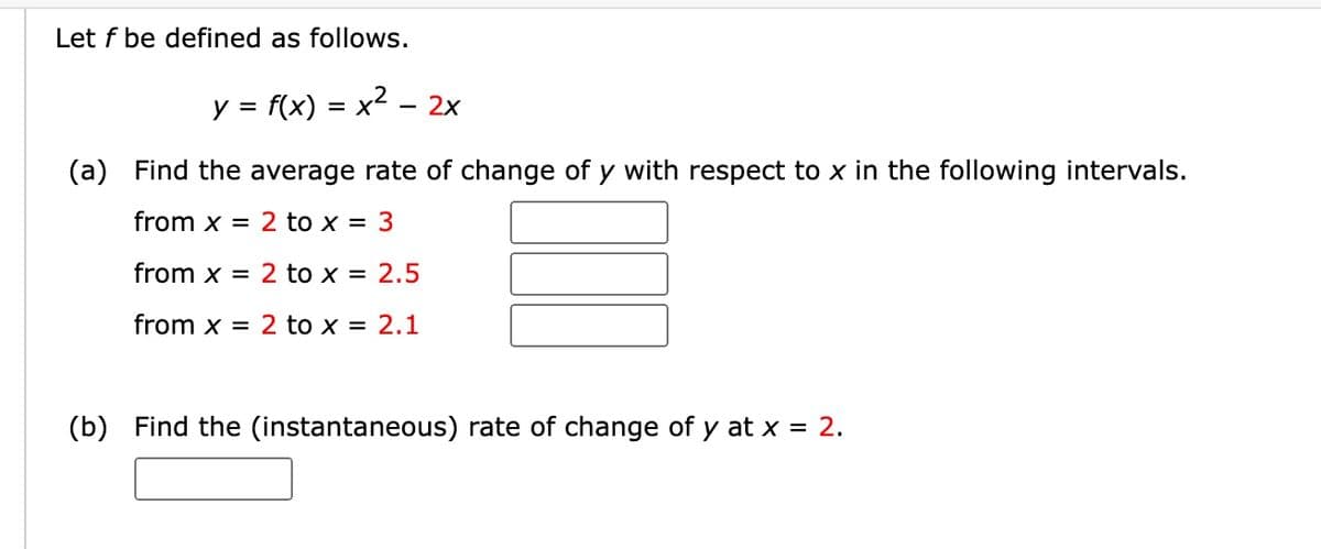 Let f be defined as follows.
y = f(x) = x² - 2x
(a) Find the average rate of change of y with respect to x in the following intervals.
from x = 2 to x = 3
from x = 2 to x = 2.5
from x = 2 to x = 2.1
(b) Find the (instantaneous) rate of change of y at x = 2.