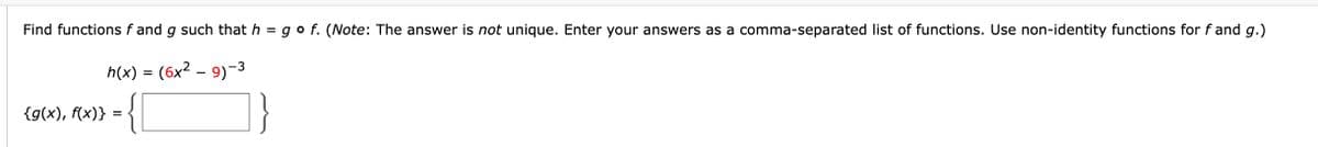 Find functions f and g such that h = go f. (Note: The answer is not unique. Enter your answers as a comma-separated list of functions. Use non-identity functions for f and g.)
h(x) = (6x² – 9)-3
-
{g(x), f(x)}
=