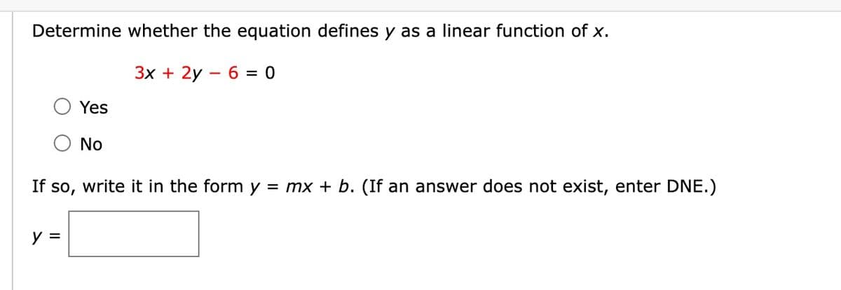 Determine whether the equation defines y as a linear function of x.
3x + 2y 6 = 0
Yes
No
If so, write it in the form y = mx + b. (If an answer does not exist, enter DNE.)
y =