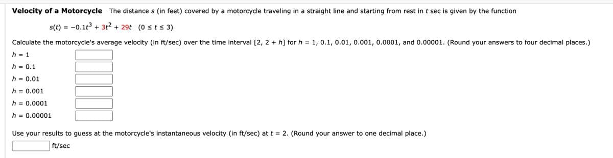 Velocity of a Motorcycle The distances (in feet) covered by a motorcycle traveling in a straight line and starting from rest in t sec is given by the function
s(t) = −0.1t³ + 3t² + 29t (0 ≤ t ≤ 3)
Calculate the motorcycle's average velocity (in ft/sec) over the time interval [2, 2+ h] for h = 1, 0.1, 0.01, 0.001, 0.0001, and 0.00001. (Round your answers to four decimal places.)
h = 1
h = 0.1
h = 0.01
h = 0.001
h = 0.0001
h = 0.00001
Use your results to guess at the motorcycle's instantaneous velocity (in ft/sec) at t = 2. (Round your answer to one decimal place.)
ft/sec