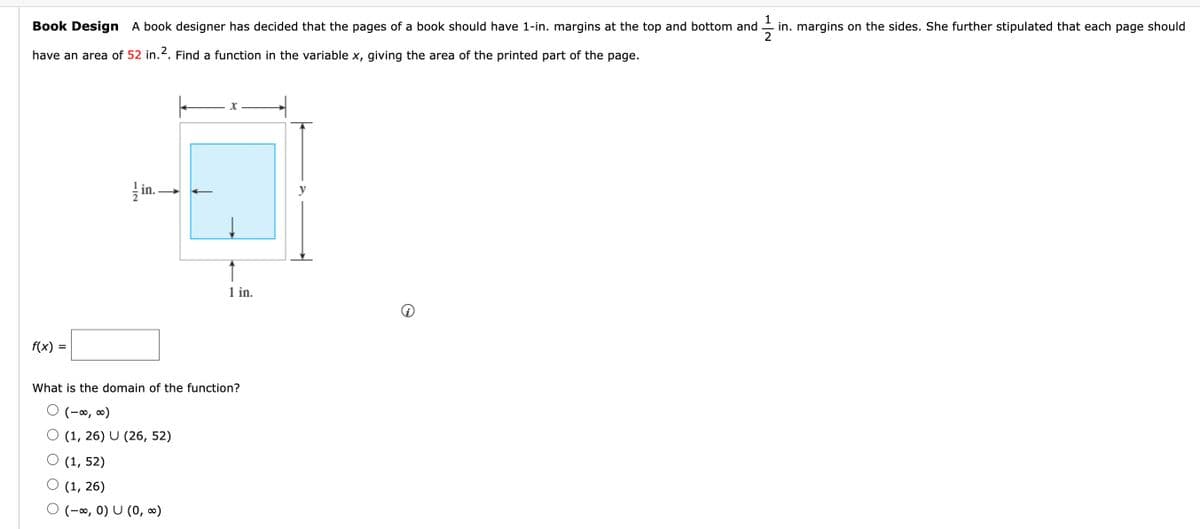 1
in. margins on the sides. She further stipulated that each page should
Book Design A book designer has decided that the pages of a book should have 1-in. margins at the top and bottom and
have an area of 52 in. 2. Find a function in the variable x, giving the area of the printed part of the page.
f(x) =
in..
x
1 in.
What is the domain of the function?
O (-∞, ∞)
O (1, 26) U (26, 52)
(1, 52)
(1, 26)
(-∞, 0) U (0, ∞)
y