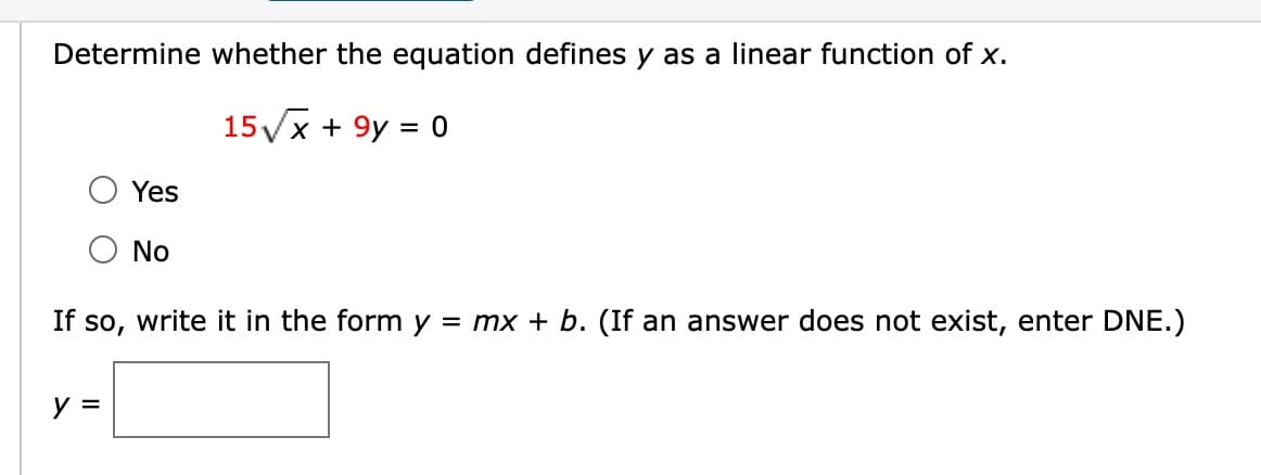 Determine whether the equation defines y as a linear function of x.
15√x + 9y = 0
Yes
y =
No
If so, write it in the form y = mx + b. (If an answer does not exist, enter DNE.)