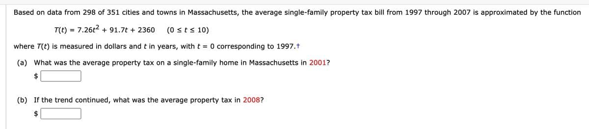 Based on data from 298 of 351 cities and towns in Massachusetts, the average single-family property tax bill from 1997 through 2007 is approximated by the function
T(t) = 7.26t² + 91.7t + 2360 (0 ≤ t ≤ 10)
where T(t) is measured in dollars and t in years, with t = 0 corresponding to 1997.†
(a) What was the average property tax on a single-family home in Massachusetts in 2001?
(b) If the trend continued, what was the average property tax in 2008?