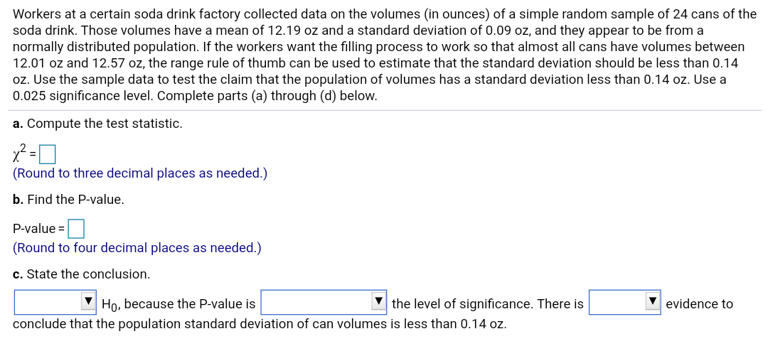 Workers at a certain soda drink factory collected data on the volumes (in ounces) of a simple random sample of 24 cans of the
soda drink. Those volumes have a mean of 12.19 oz and a standard deviation of 0.09 oz, and they appear to be from a
normally distributed population. If the workers want the filling process to work so that almost all cans have volumes between
12.01 oz and 12.57 oz, the range rule of thumb can be used to estimate that the standard deviation should be less than 0.14
oz. Use the sample data to test the claim that the population of volumes has a standard deviation less than 0.14 oz. Use a
0.025 significance level. Complete parts (a) through (d) below.
a. Compute the test statistic.
(Round to three decimal places as needed.)
b. Find the P-value.
P-value =
(Round to four decimal places as needed.)
c. State the conclusion.
the level of significance. There is
Ho, because the P-value is
evidence to
conclude that the population standard deviation of can volumes is less than 0.14 oz.
