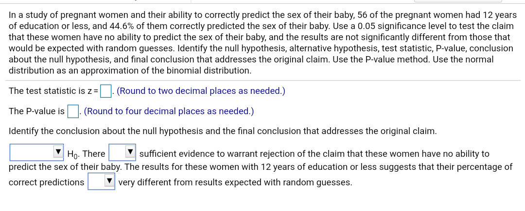 In a study of pregnant women and their ability to correctly predict the sex of their baby, 56 of the pregnant women had 12 years
of education or less, and 44.6% of them correctly predicted the sex of their baby. Use a 0.05 significance level to test the claim
that these women have no ability to predict the sex of their baby, and the results are not significantly different from those that
would be expected with random guesses. Identify the null hypothesis, alternative hypothesis, test statistic, P-value, conclusion
about the null hypothesis, and final conclusion that addresses the original claim. Use the P-value method. Use the normal
distribution as an approximation of the binomial distribution.
The test statistic is z=|. (Round to two decimal places as needed.)
|. (Round to four decimal places as needed.)
The P-value is
Identify the conclusion about the null hypothesis and the final conclusion that addresses the original claim.
V sufficient evidence to warrant rejection of the claim that these women have no ability to
Ho. There
predict the sex of their baby. The results for these women with 12 years of education or less suggests that their percentage of
correct predictions
very different from results expected with random guesses.
