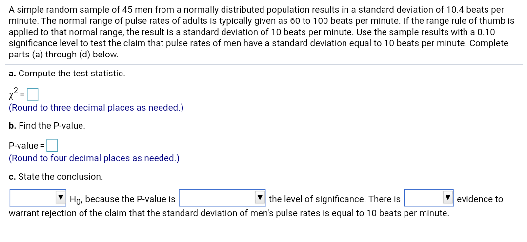 A simple random sample of 45 men from a normally distributed population results in a standard deviation of 10.4 beats per
minute. The normal range of pulse rates of adults is typically given as 60 to 100 beats per minute. If the range rule of thumb is
applied to that normal range, the result is a standard deviation of 10 beats per minute. Use the sample results with a 0.10
significance level to test the claim that pulse rates of men have a standard deviation equal to 10 beats per minute. Complete
parts (a) through (d) below.
a. Compute the test statistic.
(Round to three decimal places as needed.)
b. Find the P-value.
P-value =
(Round to four decimal places as needed.)
c. State the conclusion.
V evidence to
Ho, because the P-value is
the level of significance. There is
warrant rejection of the claim that the standard deviation of men's pulse rates is equal to 10 beats per minute.
