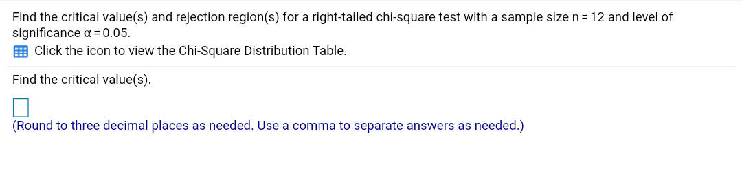 Find the critical value(s) and rejection region(s) for a right-tailed chi-square test with a sample size n = 12 and level of
significance a = 0.05.
E Click the icon to view the Chi-Square Distribution Table.
Find the critical value(s).
(Round to three decimal places as needed. Use a comma to separate answers
as needed.)
