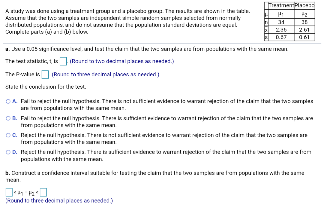 TreatmentPlacebo
A study was done using a treatment group and a placebo group. The results are shown in the table.
Assume that the two samples are independent simple random samples selected from normally
distributed populations, and do not assume that the population standard deviations are equal.
Complete parts (a) and (b) below.
H1
H2
34
38
Inl
2.36
2.61
IX
0.67
0.61
a. Use a 0.05 significance level, and test the claim that the two samples are from populations with the same mean.
|. (Round to two decimal places as needed.)
The test statistic, t, is
The P-value is
(Round to three decimal places as needed.)
State the conclusion for the test.
O A. Fail to reject the null hypothesis. There is not sufficient evidence to warrant rejection of the claim that the two samples
are from populations with the same mean.
O B. Fail to reject the null hypothesis. There is sufficient evidence to warrant rejection of the claim that the two samples are
from populations with the same mean.
OC. Reject the null hypothesis. There is not sufficient evidence to warrant rejection of the claim that the two samples are
from populations with the same mean.
O D. Reject the null hypothesis. There is sufficient evidence to warrant rejection of the claim that the two samples are from
populations with the same mean.
b. Construct a confidence interval suitable for testing the claim that the two samples are from populations with the same
mean.
O<H1 - 42<|
(Round to three decimal places as needed.)

