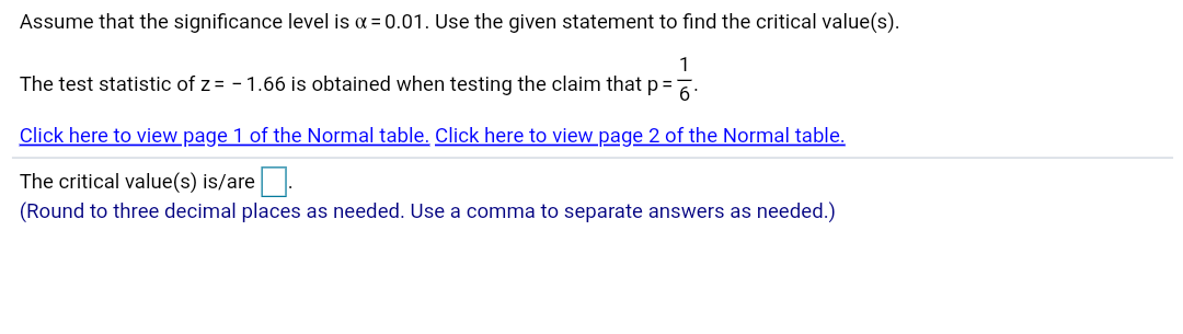 Assume that the significance level is a = 0.01. Use the given statement to find the critical value(s).
The test statistic of z = - 1.66 is obtained when testing the claim that p =:
Click here to view page 1 of the Normal table. Click here to view page 2 of the Normal table.
The critical value(s) is/are.
(Round to three decimal places
as needed. Use a comma to separate answers
as needed.)
