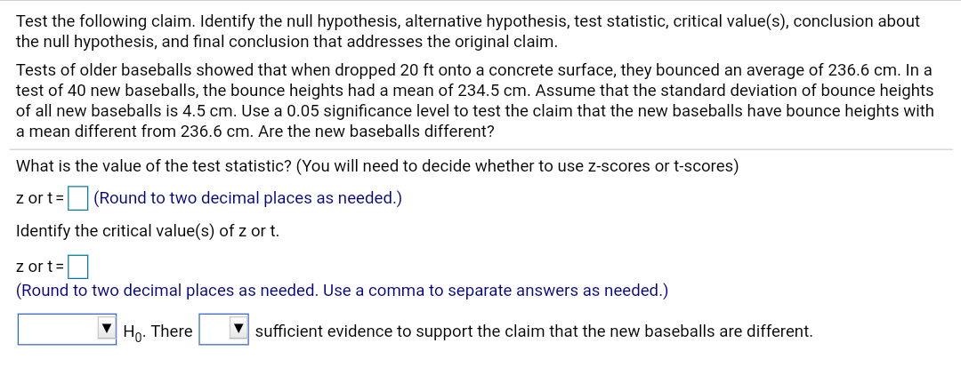 Test the following claim. Identify the null hypothesis, alternative hypothesis, test statistic, critical value(s), conclusion about
the null hypothesis, and final conclusion that addresses the original claim.
Tests of older baseballs showed that when dropped 20 ft onto a concrete surface, they bounced an average of 236.6 cm. In a
test of 40 new baseballs, the bounce heights had a mean of 234.5 cm. Assume that the standard deviation of bounce heights
of all new baseballs is 4.5 cm. Use a 0.05 significance level to test the claim that the new baseballs have bounce heights with
a mean different from 236.6 cm. Are the new baseballs different?
What is the value of the test statistic? (You will need to
decide whether to use z-scores or t-scores)
z or t= (Round to two decimal places as needed.)
Identify the critical value(s) of z or t.
z or t=
(Round to two decimal places as needed. Use a comma to separate answers as needed.)
V Ho. There
V sufficient evidence to support the claim that the new baseballs are different.
