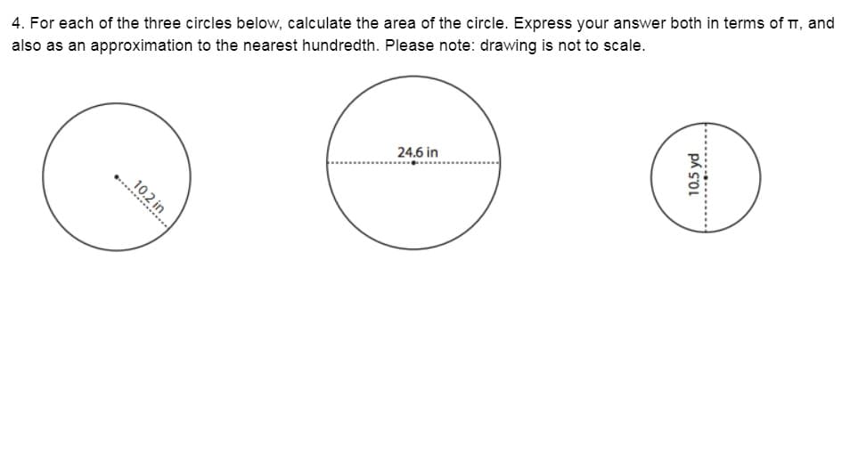 4. For each of the three circles below, calculate the area of the circle. Express your answer both in terms of T, and
also as an approximation to the nearest hundredth. Please note: drawing is not to scale.
24.6 in
..............
10.2 in
10.5 yd
