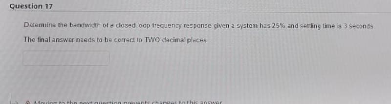 Question 17
Detemine the bandwidth of a closed loop frequency response given a system has 25% and settling time is 3 seconds.
The final ansWer needs to be correct to TW0 decimal places
A Moving to thenext question prevents.changes to this anoer
