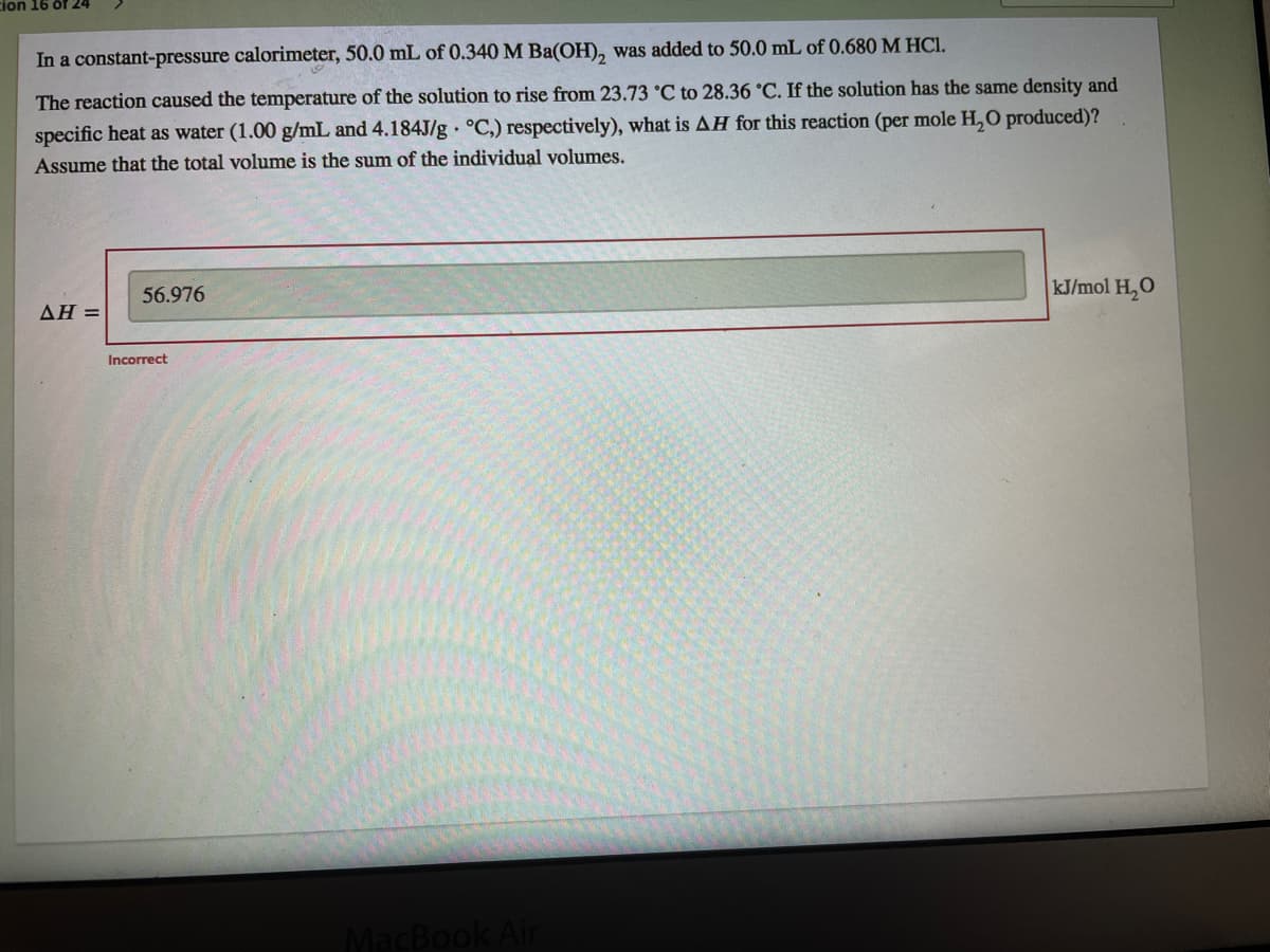 cion 16 of 24
In a constant-pressure calorimeter, 50.0 mL of 0.340 M Ba(OH), was added to 50.0 mL of 0.680 M HCI.
The reaction caused the temperature of the solution to rise from 23.73 °C to 28.36 °C. If the solution has the same density and
specific heat as water (1.00 g/mL and 4.184J/g °C.) respectively), what is AH for this reaction (per mole H, O produced)?
Assume that the total volume is the sum of the individual volumes.
56.976
kJ/mol H,O
ΔΗ=
Incorrect
k Air
