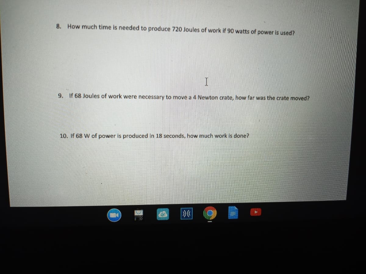 8. How much time is needed to produce 720 Joules of work if 90 watts of power is used?
9. If 68 Joules of work were necessary to move a 4 Newton crate, how far was the crate moved?
10. If 68 W of power is produced in 18 seconds, how much work is done?
