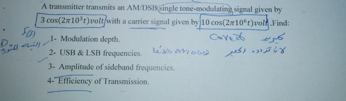 A transmitter transmits an AM/DSB(single tone-modulating signal given by
3 cos(2n103t)volt/with a carrier signal given by 10 cos(2n106t)vold Find:
1- Modulation depth.
Caveot
D.
2- USB & LSB frequencies. hes 0s
3- Amplitude of sideband frequencies.
4- Efficiency of Transmission.
