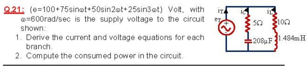 Q.21: (e=100+75sin@t+50sin2ot+25sin3ot) Volt, with
o=600rad/sec is the supply voltage to the circuit
1T
10
1L
ет
50
100
shown:
1. Derive the current and voltage equations for each
branch.
208uF
1.484mH
2. Compute the consumed power in the circuit.
